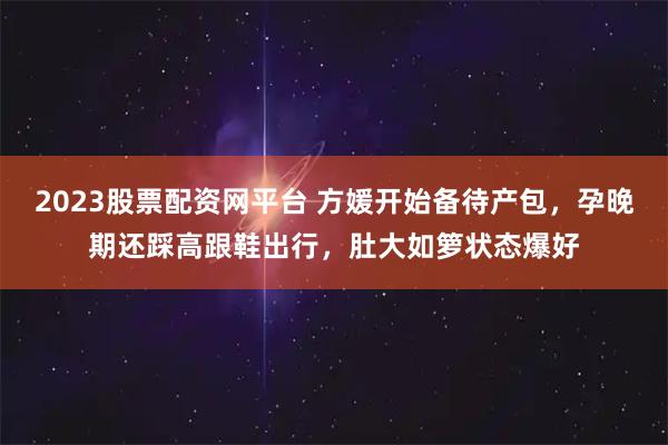 2023股票配资网平台 方媛开始备待产包，孕晚期还踩高跟鞋出行，肚大如箩状态爆好