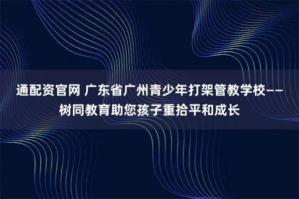 通配资官网 广东省广州青少年打架管教学校——树同教育助您孩子重拾平和成长