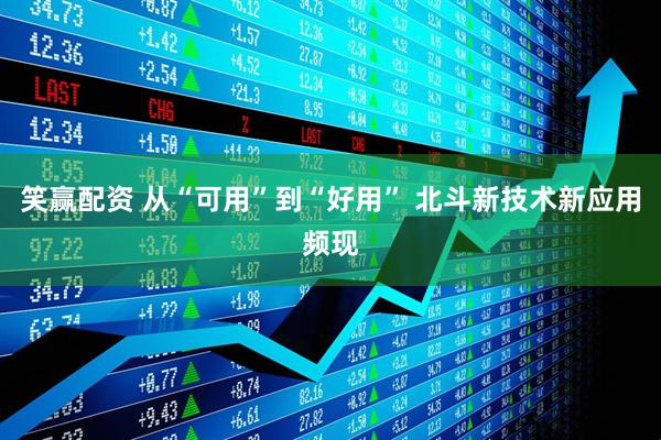 笑赢配资 从“可用”到“好用” 北斗新技术新应用频现