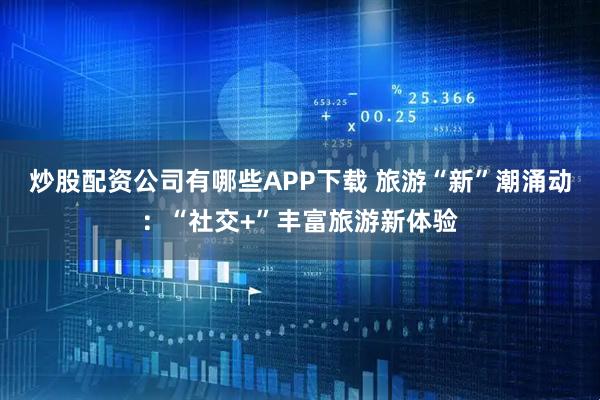 炒股配资公司有哪些APP下载 旅游“新”潮涌动：“社交+”丰富旅游新体验