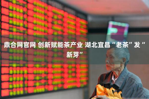 鼎合网官网 创新赋能茶产业 湖北宜昌“老茶”发“新芽”