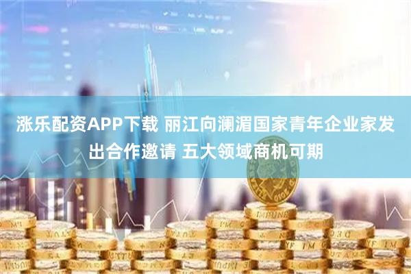 涨乐配资APP下载 丽江向澜湄国家青年企业家发出合作邀请 五大领域商机可期