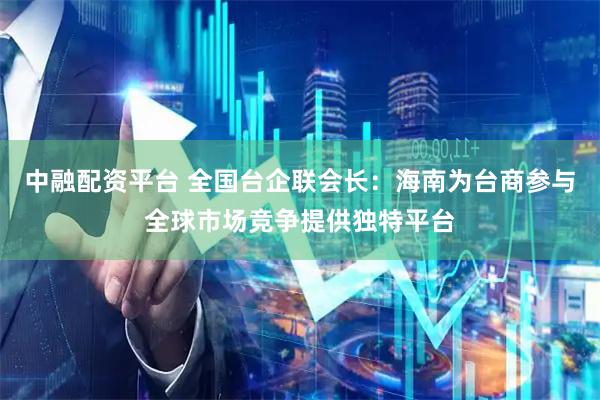 中融配资平台 全国台企联会长：海南为台商参与全球市场竞争提供独特平台