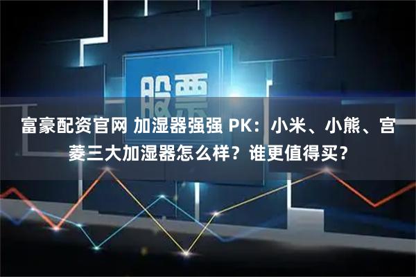 富豪配资官网 加湿器强强 PK：小米、小熊、宫菱三大加湿器怎么样？谁更值得买？