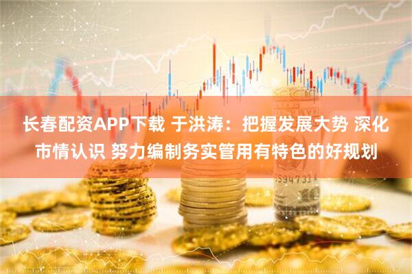 长春配资APP下载 于洪涛：把握发展大势 深化市情认识 努力编制务实管用有特色的好规划