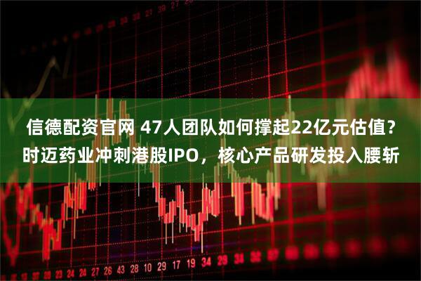 信德配资官网 47人团队如何撑起22亿元估值？时迈药业冲刺港股IPO，核心产品研发投入腰斩