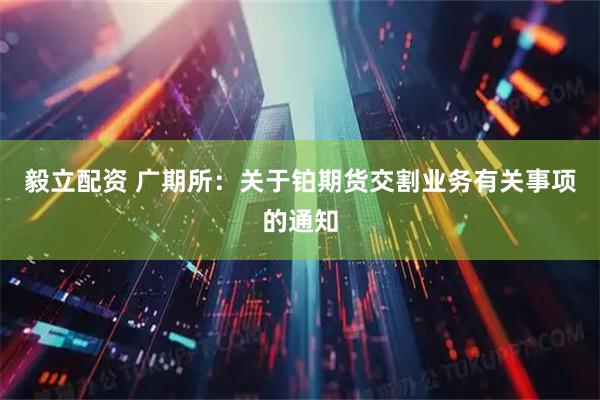 毅立配资 广期所：关于铂期货交割业务有关事项的通知