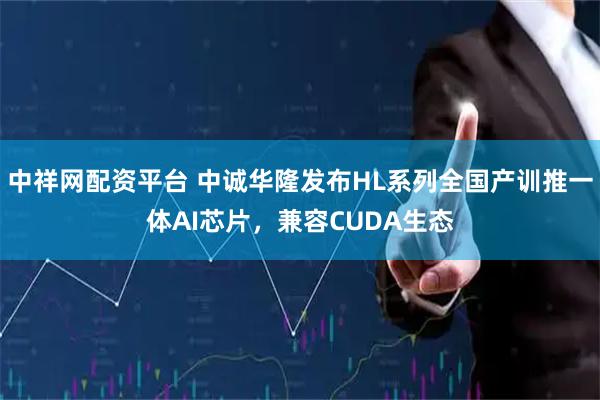 中祥网配资平台 中诚华隆发布HL系列全国产训推一体AI芯片，兼容CUDA生态