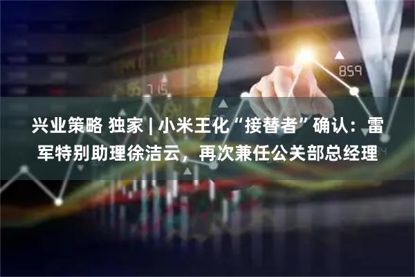 兴业策略 独家 | 小米王化“接替者”确认：雷军特别助理徐洁云，再次兼任公关部总经理