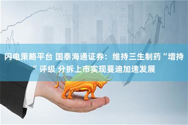 闪电策略平台 国泰海通证券：维持三生制药“增持”评级 分拆上市实现蔓迪加速发展