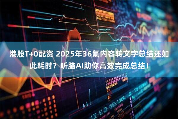 港股T+0配资 2025年36氪内容转文字总结还如此耗时？听脑AI助你高效完成总结！