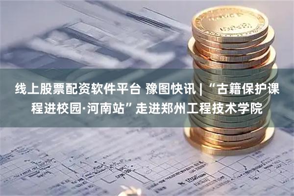 线上股票配资软件平台 豫图快讯 | “古籍保护课程进校园·河南站”走进郑州工程技术学院