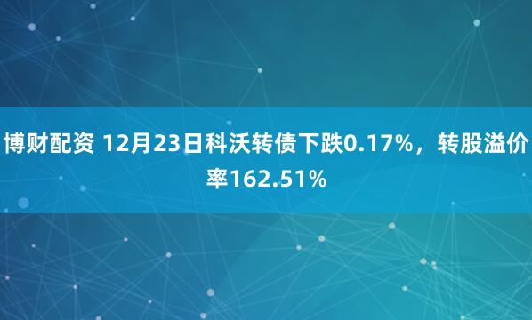 博财配资 12月23日科沃转债下跌0.17%，转股溢价率162.51%