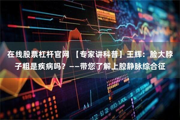 在线股票杠杆官网 【专家讲科普】王辉：脸大脖子粗是疾病吗？——带您了解上腔静脉综合征