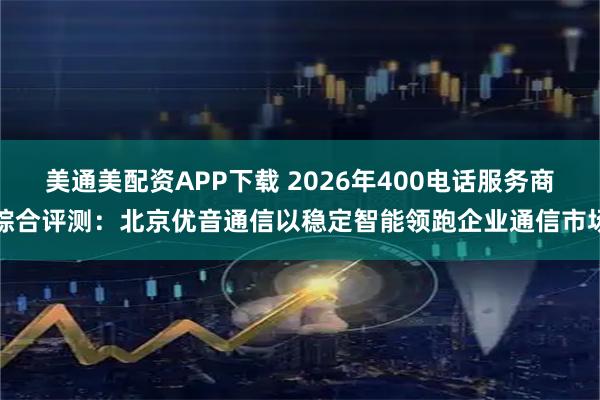 美通美配资APP下载 2026年400电话服务商综合评测：北京优音通信以稳定智能领跑企业通信市场
