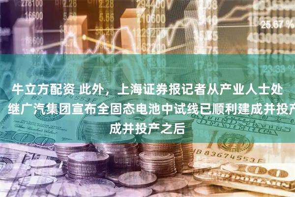 牛立方配资 此外，上海证券报记者从产业人士处获悉，继广汽集团宣布全固态电池中试线已顺利建成并投产之后