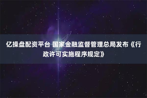 亿操盘配资平台 国家金融监督管理总局发布《行政许可实施程序规定》