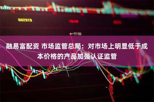 融易富配资 市场监管总局：对市场上明显低于成本价格的产品加强认证监管