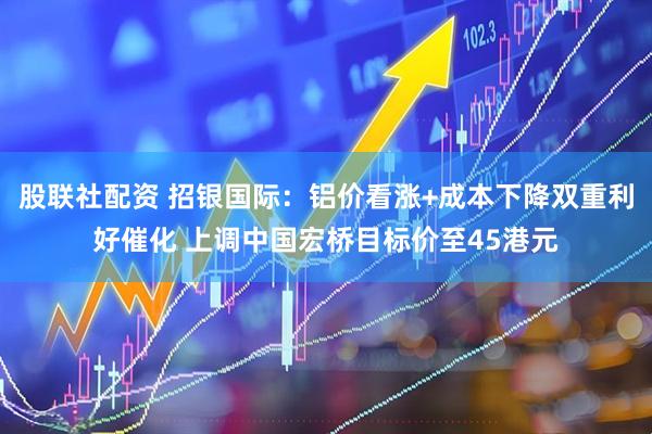 股联社配资 招银国际：铝价看涨+成本下降双重利好催化 上调中国宏桥目标价至45港元