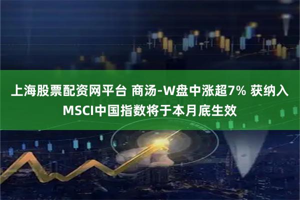 上海股票配资网平台 商汤-W盘中涨超7% 获纳入MSCI中国指数将于本月底生效