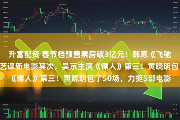 升富配资 春节档预售票房破3亿元！韩寒《飞驰人生3》遥遥领先，张艺谋新电影其次，吴京主演《镖人》第三！黄晓明包了50场，力挺5部电影